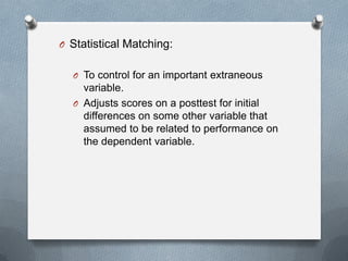 O Statistical Matching:
O To control for an important extraneous

variable.
O Adjusts scores on a posttest for initial
differences on some other variable that
assumed to be related to performance on
the dependent variable.

 