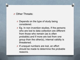 O Other Threats:
O Depends on the type of study being

considered.
O Eg. In non invention studies, If the persons
who are lost to data collection are different
from those who remain (as is often
probable) and if more are lost from one
group than the other(s), internal validity is
threatened.
O If unequal numbers are lost, an effort
should be made to determine the probable
reasons.

 