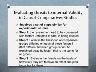 Evaluating threats to internal Validity
in Causal-Comparatives Studies
O -involves a set of steps similar for

experimental studies
O Step 1: the researcher need to be concerned
with factors unrelated to what is being studied.
O Step 2 : What is the likelihood of comparison
groups differing on each of these factors?
(that different between group cannot be
explained away by factor that is the same for
all group)
O Step 3 : Evaluate the threats on the basis of
how likely they are to have an effect and plan
to control for them.

 