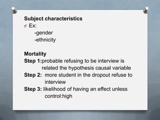 Subject characteristics
O Ex:
-gender
-ethnicity

Mortality
Step 1:probable refusing to be interview is
related the hypothesis causal variable
Step 2: more student in the dropout refuse to
interview
Step 3: likelihood of having an effect unless
control:high

 