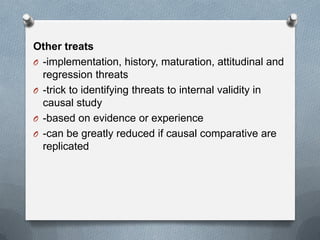 Other treats
O -implementation, history, maturation, attitudinal and
regression threats
O -trick to identifying threats to internal validity in
causal study
O -based on evidence or experience
O -can be greatly reduced if causal comparative are
replicated

 