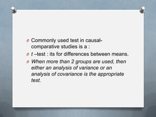 O Commonly used test in causal-

comparative studies is a :
O t –test : its for differences between means.
O When more than 2 groups are used, then
either an analysis of variance or an
analysis of covariance is the appropriate
test.

 