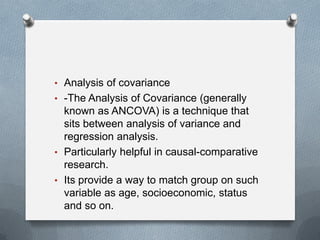 • Analysis of covariance
• -The Analysis of Covariance (generally

known as ANCOVA) is a technique that
sits between analysis of variance and
regression analysis.
• Particularly helpful in causal-comparative
research.
• Its provide a way to match group on such
variable as age, socioeconomic, status
and so on.

 