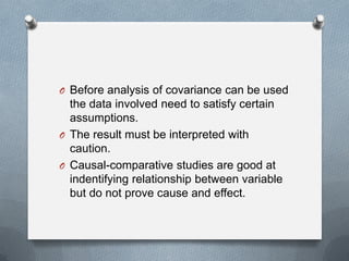 O Before analysis of covariance can be used

the data involved need to satisfy certain
assumptions.
O The result must be interpreted with
caution.
O Causal-comparative studies are good at
indentifying relationship between variable
but do not prove cause and effect.

 