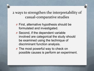 2 ways to strengthen the interpretability of
casual-comparative studies
O First, alternative hypothesis should be

formulated and investigated.
O Second, if the dependent variable
involved are categorical the study should
be examined using the technique of
discriminant function analysis.
O The most powerful way to check on
possible causes is perform an experiment.

 