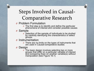 Steps Involved in CausalComparative Research
O Problem Formulation
O The first step is to identify and define the particular

phenomena of interest and consider possible causes

O Sample
O Selection of the sample of individuals to be studied

by carefully identifying the characteristics of select
groups

O Instrumentation
O There are no limits on the types of instruments that

are used in Causal-comparative studies

O Design
O The basic design involves selecting two or more

groups that differ on a particular variable of interest
and comparing them on another variable(s) without
manipulation (see Figure 16.1)

 