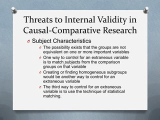 Threats to Internal Validity in
Causal-Comparative Research
O Subject Characteristics
O The possibility exists that the groups are not

equivalent on one or more important variables
O One way to control for an extraneous variable
is to match subjects from the comparison
groups on that variable
O Creating or finding homogeneous subgroups
would be another way to control for an
extraneous variable
O The third way to control for an extraneous
variable is to use the technique of statistical
matching.

 
