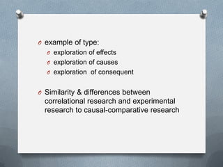 O example of type:
O exploration of effects

O exploration of causes
O exploration of consequent

O Similarity & differences between

correlational research and experimental
research to causal-comparative research

 