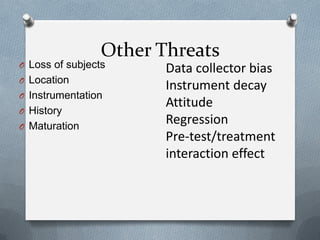 Other Threats

O Loss of subjects

O Location
O Instrumentation
O History
O Maturation

Data collector bias
Instrument decay
Attitude
Regression
Pre-test/treatment
interaction effect

 