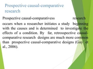 Prospective causal-comparative
research
Prospective causal-comparativess research
occurs when a researcher initiates a study beginning
with the causes and is determined to investigate the
effects of a condition. By far, retrosspective causal-
comparative research designs are much more common
than prospective causal-comparative designs (Gay et
al., 2006).
 