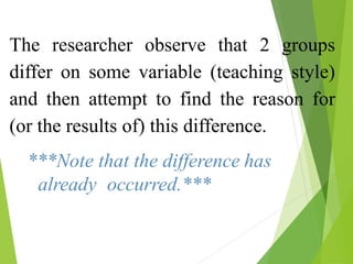 The researcher observe that 2 groups
differ on some variable (teaching style)
and then attempt to find the reason for
(or the results of) this difference.
***Note that the difference has
already occurred.***
 