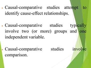  Causal-comparative studies attempt to
identify cause-effect relationships.
 Causal-comparative studies typically
involve two (or more) groups and one
independent variable.
 Causal-comparative studies involve
comparison.
 