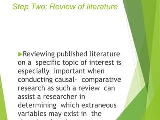 Step Two: Review of literature
Reviewing published literature
on a specific topic of interest is
especially important when
conducting causal- comparative
research as such a review can
assist a researcher in
determining which extraneous
variables may exist in the
 