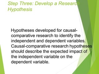 Step Three: Develop a Research
Hypothesis
Hypotheses developed for causal-
comparative research to identify the
independent and dependent variables.
Causal-comparative research hypotheses
should describe the expected impact of
the independent variable on the
dependent variable.
 