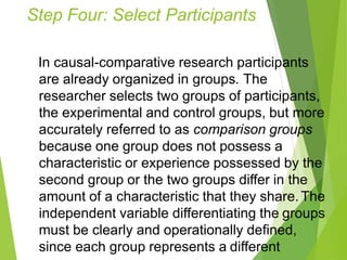 Step Four: Select Participants
In causal-comparative research participants
are already organized in groups. The
researcher selects two groups of participants,
the experimental and control groups, but more
accurately referred to as comparison groups
because one group does not possess a
characteristic or experience possessed by the
second group or the two groups differ in the
amount of a characteristic that they share.The
independent variable differentiating the groups
must be clearly and operationally defined,
since each group represents a different
 