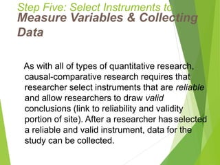 Step Five: Select Instruments to
Measure Variables & Collecting
Data
As with all of types of quantitative research,
causal-comparative research requires that
researcher select instruments that are reliable
and allow researchers to draw valid
conclusions (link to reliability and validity
portion of site). After a researcher has selected
a reliable and valid instrument, data for the
study can be collected.
 