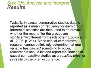 Step Six: Analyze and Interpret
Results
Typically, in causal-comparative studies data is
reported as a mean or frequency for each group.
Inferential statistics are then used to determine
whether the means “for the groups are
significantly different from each other” (Lodico et
al., 2006, p. 214). Since casual-comparative
research cannot definitively determine that one
variable has caused something to occur,
researchers should instead report the findings of
causal comparative studies as a possible effect or
possible cause of an occurrence.
 
