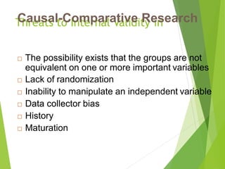 Threats to Internal Validity inCausal-Comparative Research
 The possibility exists that the groups are not
equivalent on one or more important variables
 Lack of randomization
 Inability to manipulate an independent variable
 Data collector bias
 History
 Maturation
 