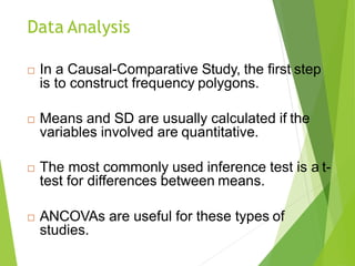 Data Analysis
 In a Causal-Comparative Study, the first step
is to construct frequency polygons.
 Means and SD are usually calculated if the
variables involved are quantitative.
 The most commonly used inference test is a t-
test for differences between means.
 ANCOVAs are useful for these types of
studies.
 