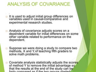 ANALYSIS OF COVARIANCE
 I
 It is used to adjust initial group differences on
variables used in causal-comparative and
experimental research studies.
 Analysis of covariance adjusts scores on a
dependent variable for initial differences on some
other variable related to performance on the
dependent.
 Suppose we were doing a study to compare two
methods, X and Y,of teaching fifth graders to
solve math problems.
 Covariate analysis statistically adjusts the scores
of method Y to remove the initial advantage so
that the results at the end of the study can be
 