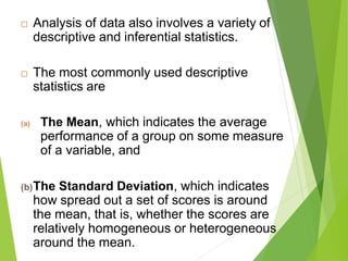  Analysis of data also involves a variety of
descriptive and inferential statistics.
 The most commonly used descriptive
statistics are
(a) The Mean, which indicates the average
performance of a group on some measure
of a variable, and
(b)The Standard Deviation, which indicates
how spread out a set of scores is around
the mean, that is, whether the scores are
relatively homogeneous or heterogeneous
around the mean.
 