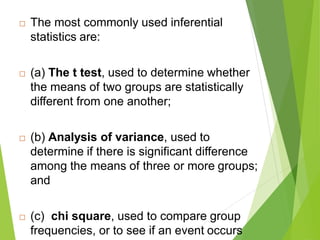 The most commonly used inferential
statistics are:
 (a) The t test, used to determine whether
the means of two groups are statistically
different from one another;
 (b) Analysis of variance, used to
determine if there is significant difference
among the means of three or more groups;
and
 (c) chi square, used to compare group
frequencies, or to see if an event occurs
 