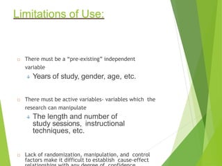 Limitations of Use:
 There must be a “pre-existing” independent
variable
 Years of study, gender, age, etc.
 There must be active variables- variables which the
research can manipulate
 The length and number of
study sessions, instructional
techniques, etc.
 Lack of randomization, manipulation, and control
factors make it difficult to establish cause-effect
 