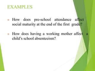 EXAMPLES
 How does pre-school attendance affect
social maturity at the end of the first grade?
 How does having a working mother affect a
child’s school absenteeism?
 