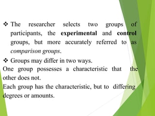  The researcher selects two groups of
participants, the experimental and control
groups, but more accurately referred to as
comparison groups.
 Groups may differ in two ways.
One group possesses a characteristic that the
other does not.
Each group has the characteristic, but to differing
degrees or amounts.
 