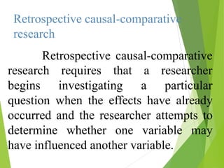 Retrospective causal-comparative
research
Retrospective causal-comparative
research
begins
requires that
investigating
a researcher
a particular
question when the effects have already
occurred and the researcher attempts to
determine whether one variable may
have influenced another variable.
 