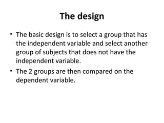 The design
• The basic design is to select a group that has
the independent variable and select another
group of subjects that does not have the
independent variable.
• The 2 groups are then compared on the
dependent variable.
 