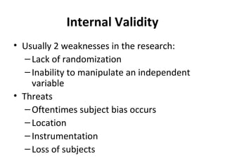 Internal Validity
• Usually 2 weaknesses in the research:
–Lack of randomization
–Inability to manipulate an independent
variable
• Threats
–Oftentimes subject bias occurs
–Location
–Instrumentation
–Loss of subjects
 