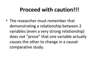 Proceed with caution!!!
• The researcher must remember that
demonstrating a relationship between 2
variables (even a very strong relationship)
does not “prove” that one variable actually
causes the other to change in a causal-
comparative study.
 