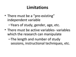 Limitations
• There must be a “pre-existing”
independent variable
–Years of study, gender, age, etc.
• There must be active variables- variables
which the research can manipulate
–The length and number of study
sessions, instructional techniques, etc.
 