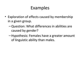 Examples
• Exploration of effects caused by membership
in a given group.
–Question: What differences in abilities are
caused by gender?
–Hypothesis: Females have a greater amount
of linguistic ability than males.
 