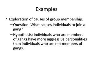 Examples
• Exploration of causes of group membership.
–Question: What causes individuals to join a
gang?
–Hypothesis: Individuals who are members
of gangs have more aggressive personalities
than individuals who are not members of
gangs.
 