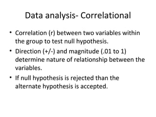 Data analysis- Correlational
• Correlation (r) between two variables within
the group to test null hypothesis.
• Direction (+/-) and magnitude (.01 to 1)
determine nature of relationship between the
variables.
• If null hypothesis is rejected than the
alternate hypothesis is accepted.
 