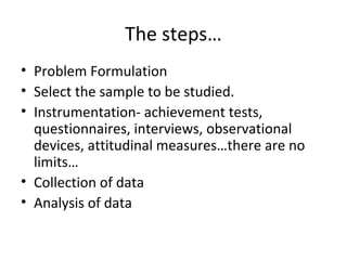 The steps…
• Problem Formulation
• Select the sample to be studied.
• Instrumentation- achievement tests,
questionnaires, interviews, observational
devices, attitudinal measures…there are no
limits…
• Collection of data
• Analysis of data
 