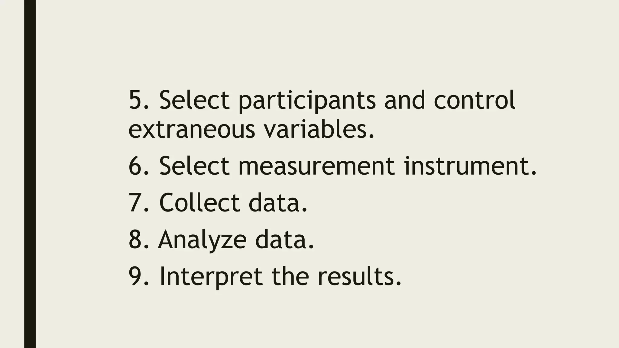 5. Select participants and control
extraneous variables.
6. Select measurement instrument.
7. Collect data.
8. Analyze data.
9. Interpret the results.
 