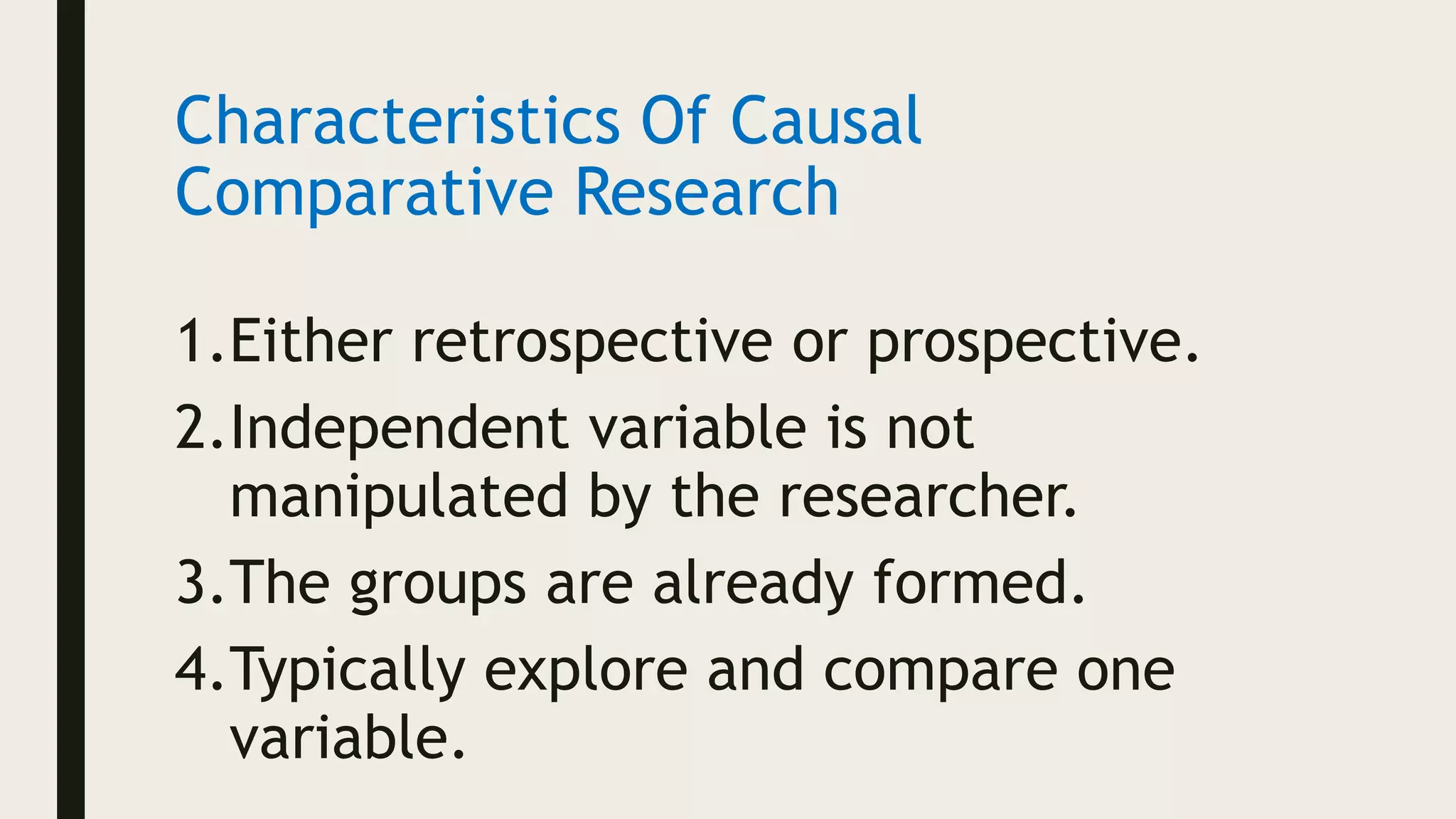 Characteristics Of Causal
Comparative Research
1.Either retrospective or prospective.
2.Independent variable is not
manipulated by the researcher.
3.The groups are already formed.
4.Typically explore and compare one
variable.
 