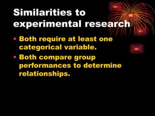 Similarities to
experimental research
• Both require at least one
categorical variable.
• Both compare group
performances to determine
relationships.
 