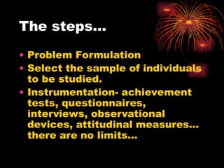 The steps…
• Problem Formulation
• Select the sample of individuals
to be studied.
• Instrumentation- achievement
tests, questionnaires,
interviews, observational
devices, attitudinal measures…
there are no limits…
 