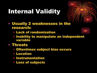Internal Validity
• Usually 2 weaknesses in the
research:
• Lack of randomization
• Inability to manipulate an independent
variable
• Threats
• Oftentimes subject bias occurs
• Location
• Instrumentation
• Loss of subjects
 