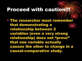 Proceed with caution!!!
• The researcher must remember
that demonstrating a
relationship between 2
variables (even a very strong
relationship) does not “prove”
that one variable actually
causes the other to change in a
causal-comparative study.
 