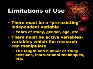 Limitations of Use
• There must be a “pre-existing”
independent variable
• Years of study, gender, age, etc.
• There must be active variables-
variables which the research
can manipulate
• The length and number of study
sessions, instructional techniques,
etc.
 
