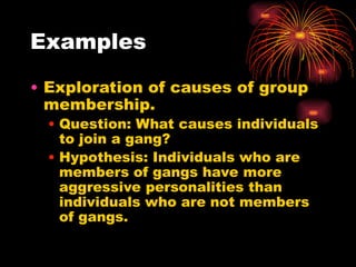 Examples
• Exploration of causes of group
membership.
• Question: What causes individuals
to join a gang?
• Hypothesis: Individuals who are
members of gangs have more
aggressive personalities than
individuals who are not members
of gangs.
 