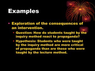 Examples
• Exploration of the consequences of
an intervention.
• Question: How do students taught by the
inquiry method react to propaganda?
• Hypothesis: Students who were taught
by the inquiry method are more critical
of propaganda than are those who were
taught by the lecture method.
 