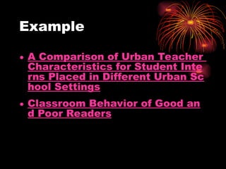Example
• A Comparison of Urban Teacher
Characteristics for Student Inte
rns Placed in Different Urban Sc
hool Settings
• Classroom Behavior of Good an
d Poor Readers
 