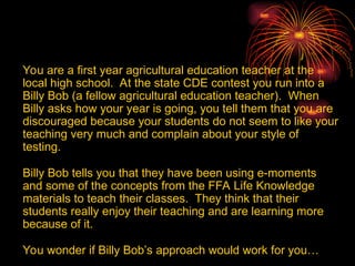 You are a first year agricultural education teacher at the
local high school. At the state CDE contest you run into a
Billy Bob (a fellow agricultural education teacher). When
Billy asks how your year is going, you tell them that you are
discouraged because your students do not seem to like your
teaching very much and complain about your style of
testing.
Billy Bob tells you that they have been using e-moments
and some of the concepts from the FFA Life Knowledge
materials to teach their classes. They think that their
students really enjoy their teaching and are learning more
because of it.
You wonder if Billy Bob’s approach would work for you…
 