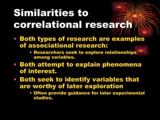 Similarities to
correlational research
• Both types of research are examples
of associational research:
• Researchers seek to explore relationships
among variables.
• Both attempt to explain phenomena
of interest.
• Both seek to identify variables that
are worthy of later exploration
• Often provide guidance for later experimental
studies.
 